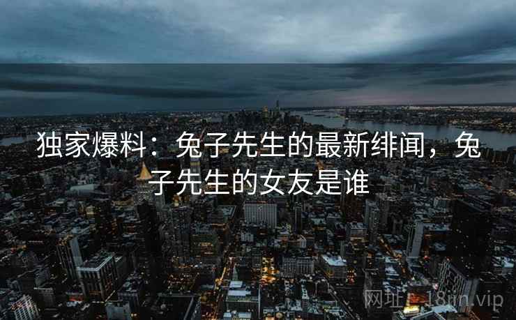 独家爆料：兔子先生的最新绯闻，兔子先生的女友是谁