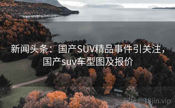 新闻头条:国产SUV精品事件引关注,国产suv车型图及报价