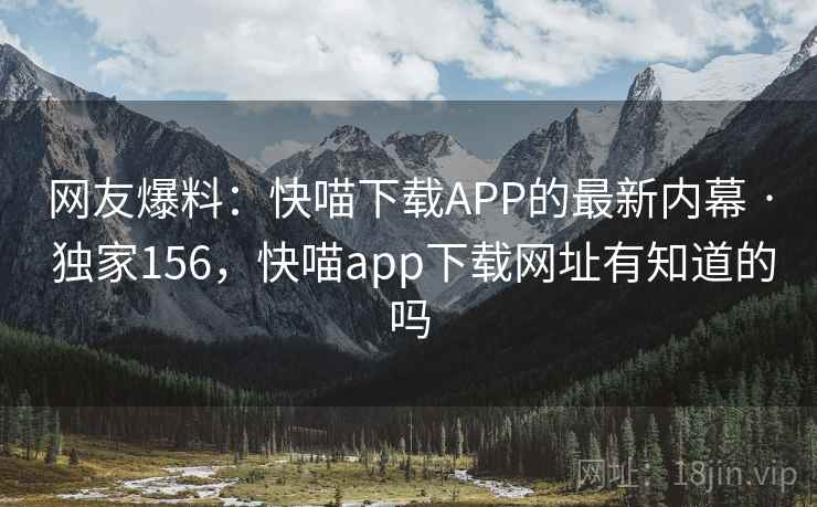 网友爆料：快喵下载APP的最新内幕 · 独家156，快喵app下载网址有知道的吗