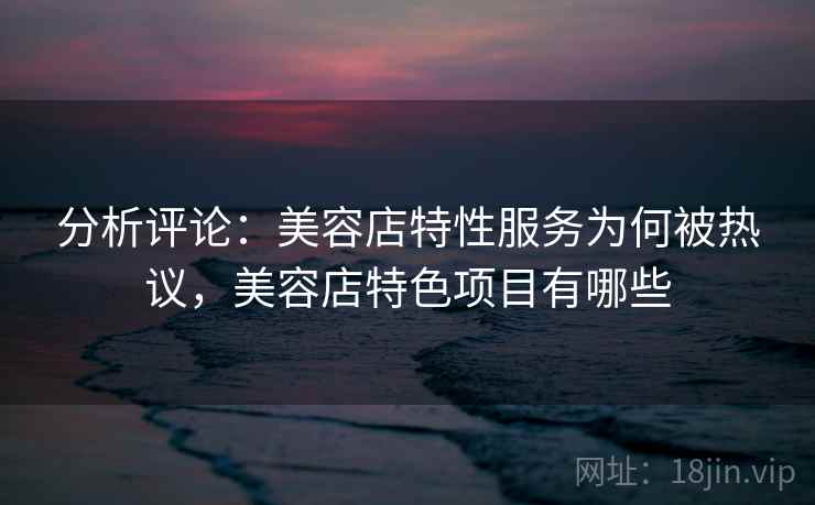 分析评论：美容店特性服务为何被热议，美容店特色项目有哪些