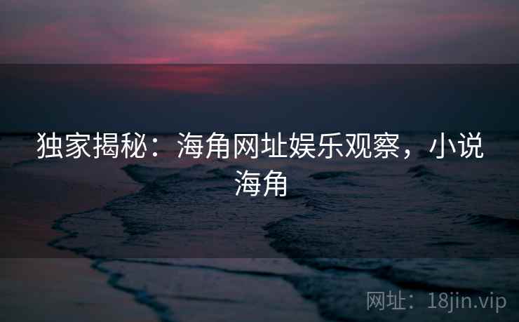 独家揭秘：海角网址娱乐观察，小说海角