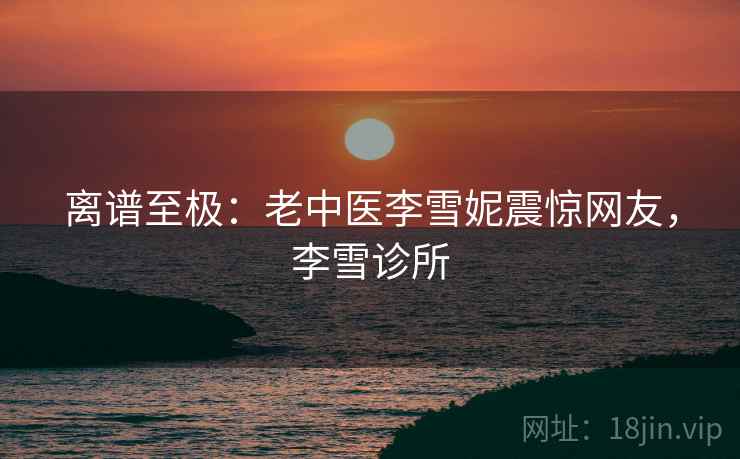 离谱至极：老中医李雪妮震惊网友，李雪诊所