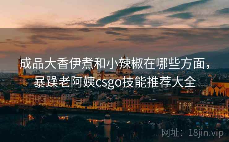 成品大香伊煮和小辣椒在哪些方面，暴躁老阿姨csgo技能推荐大全