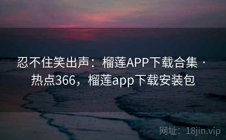 忍不住笑出声：榴莲APP下载合集 · 热点366，榴莲app下载安装包