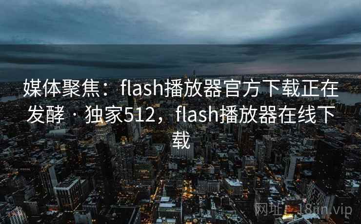 媒体聚焦:flash播放器官方下载正在发酵 · 独家512,flash播放器在线下载