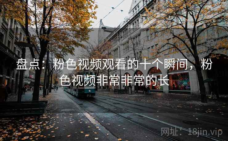 盘点：粉色视频观看的十个瞬间，粉色视频非常非常的长